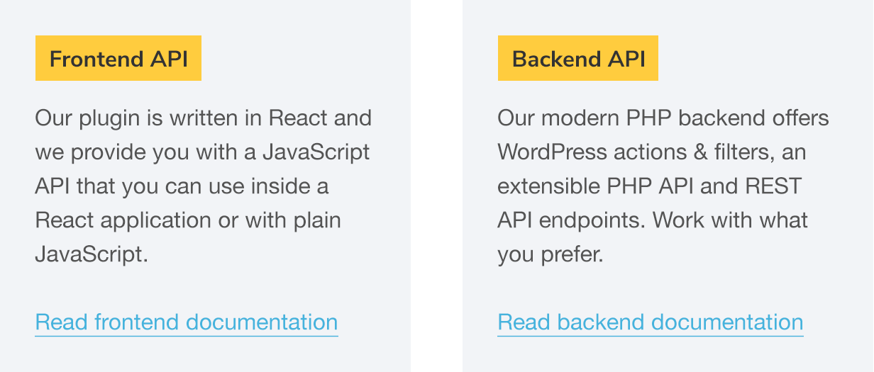 API de interfaz: nuestro complemento está escrito en React y le proporcionamos una API de JavaScript que puede usar dentro de una aplicación React o con JavaScript simple.  Lea la documentación de la interfaz;  API backend: nuestro moderno backend PHP ofrece acciones y filtros de WordPress, una API PHP extensible y puntos finales API REST.  Trabaja con lo que prefieras.  Leer documentación de back-end