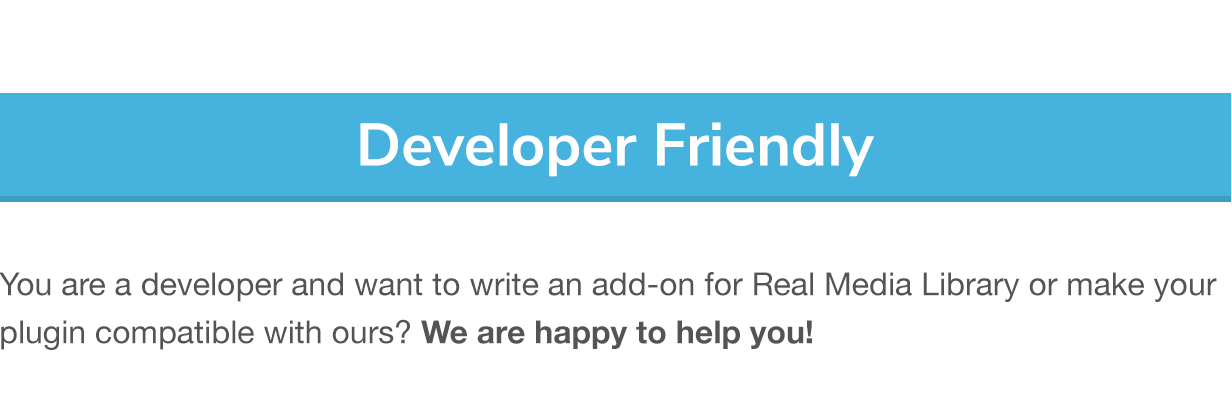 Developer Friendly: You are a developer and want to write an add-on for Real Media Library or make your plugin compatible with ours? We are happy to help you!