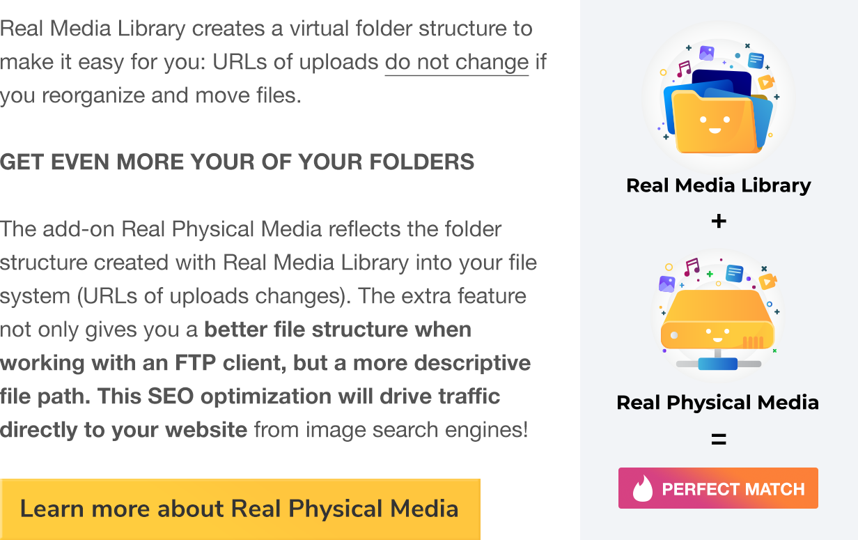 Real Media Library creates a virtual folder structure to make it easy for you: URLs of uploads do not change if you reorganzize and move files. GET EVEN MORE OUR OF YOUR FOLDERS The add-on Real Physical media reflects the folder structure created with Real Media Library into your file system (URLs of uploads changes). The extra feature not only gives you a better file structure when working with an FTP client, but a more descriptive file path. This SEO optimization will drive traffic directly to your website from image search engines!