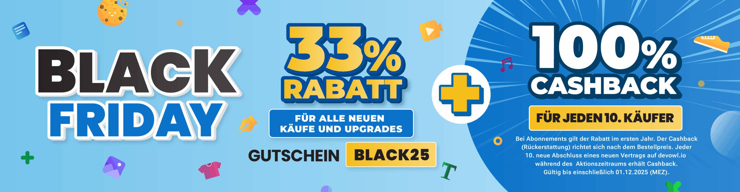 Black Friday Sale: 33 % Rabatt auf alle neuen Bestellungen und Upgrades. Nutze den Gutscheincode "BLACK25" + 100 % Cashback für jeden 10. Käufer. Bei Abonnements gilt der Rabatt im ersten Jahr. Der Cashback basiert auf dem Bestellpreis. Jeder 10. neue Vertragsabschluss auf devowl.io während des Aktionszeitraums bekommt Cashback. Gültig bis zum 01.12.2025 (MEZ).