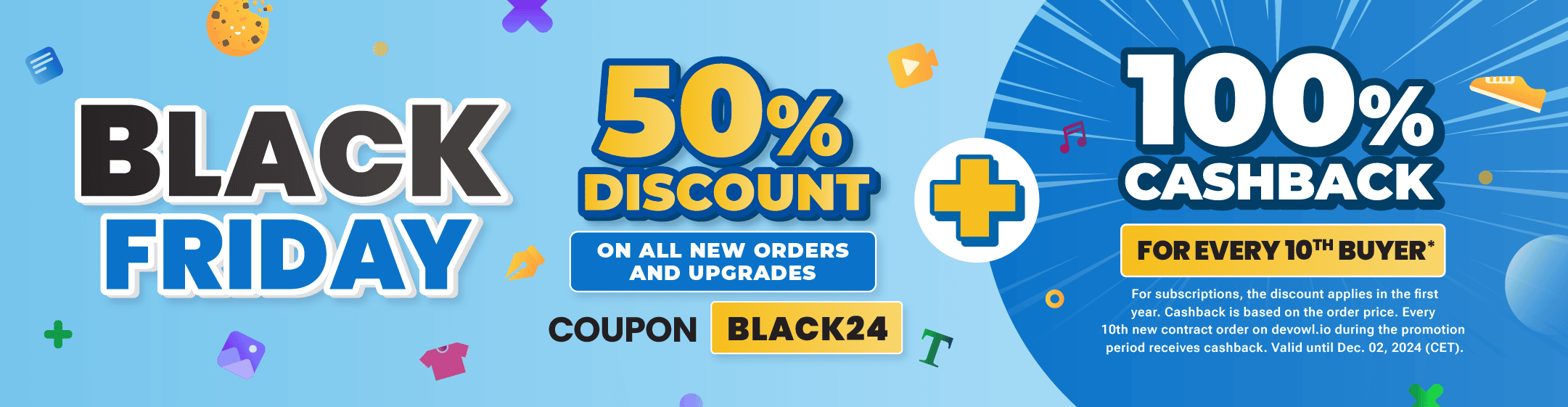 Black Friday Sale: 50% discount on all new orders and upgrades. Use the coupon "BLACK24" + 100% cashback for every 10th buyer. For subscriptions, the discount applies in the first year. Cashback is based on the order price. Every 10th new contract order on devowl.io during the promotion period receives cashback. Valid until Dec. 02, 2024 (CET).